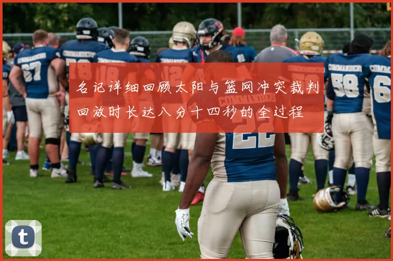 名记详细回顾太阳与篮网冲突裁判回放时长达八分十四秒的全过程