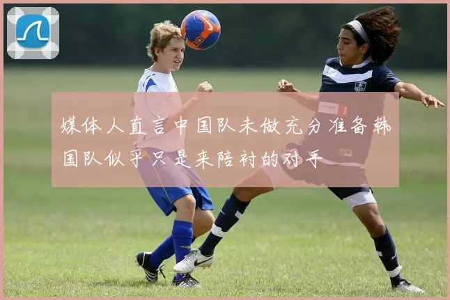 媒体人直言中国队未做充分准备韩国队似乎只是来陪衬的对手