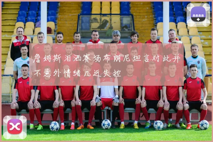 詹姆斯泪洒赛场布朗尼坦言对此并不意外情绪几近失控