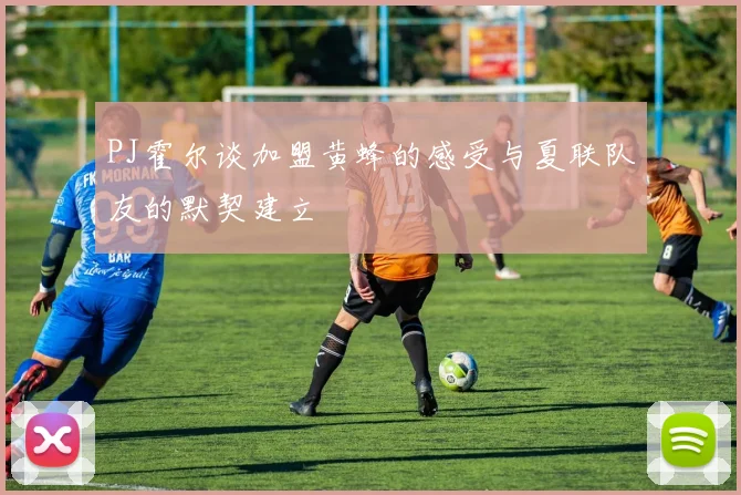 PJ霍尔谈加盟黄蜂的感受与夏联队友的默契建立