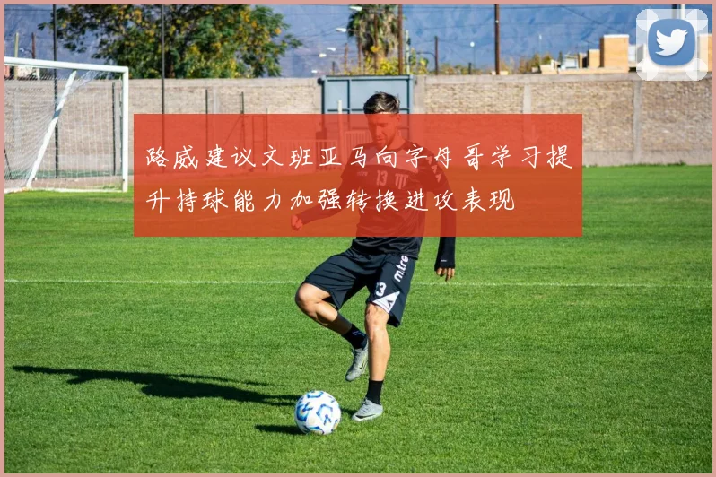 路威建议文班亚马向字母哥学习提升持球能力加强转换进攻表现