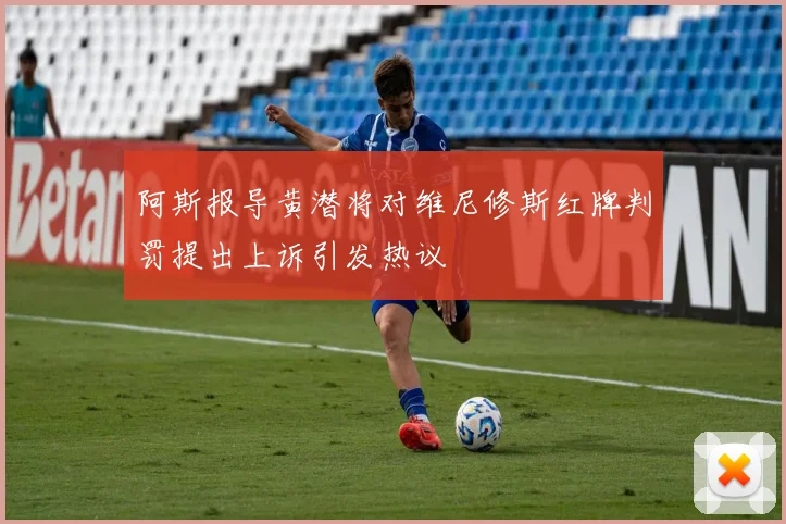 阿斯报导黄潜将对维尼修斯红牌判罚提出上诉引发热议