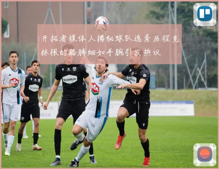 开拓者媒体人揭秘球队选秀历程克林根的胳膊细如手腕引发热议