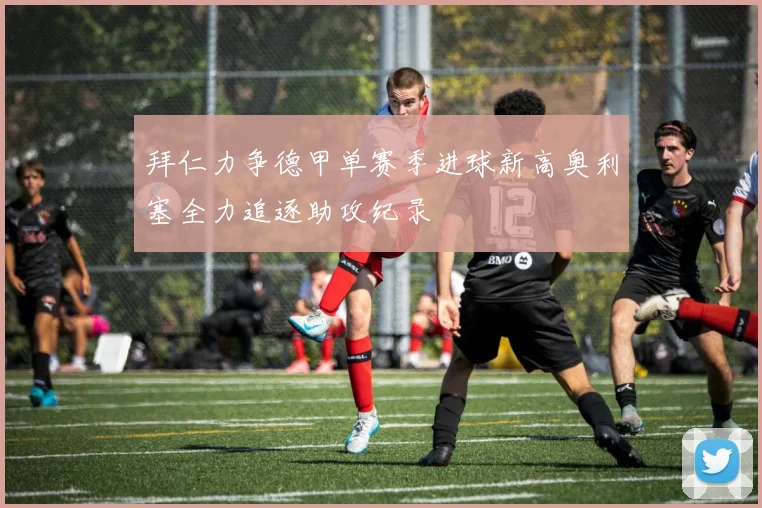 拜仁力争德甲单赛季进球新高奥利塞全力追逐助攻纪录