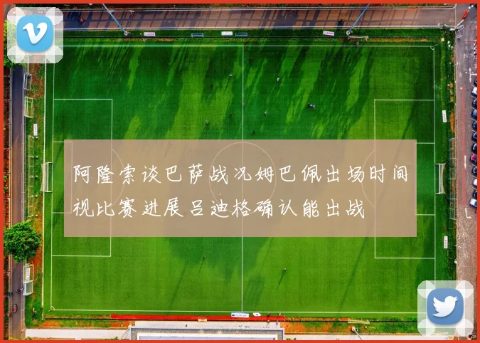 阿隆索谈巴萨战况姆巴佩出场时间视比赛进展吕迪格确认能出战
