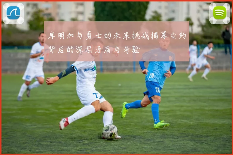 库明加与勇士的未来挑战揭幕合约背后的深层矛盾与考验