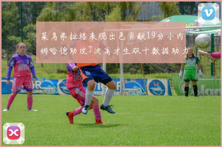 菜鸟弗拉格表现出色贡献19分小内姆哈德助攻7次高才生双十数据助力球队胜利