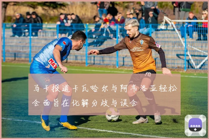 马卡报道卡瓦哈尔与阿韦洛亚轻松会面旨在化解分歧与误会