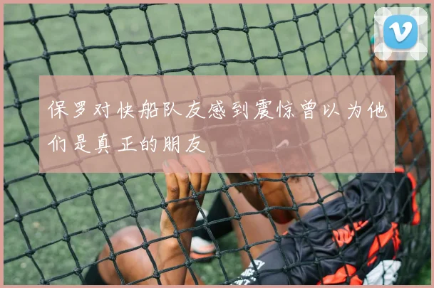 保罗对快船队友感到震惊曾以为他们是真正的朋友