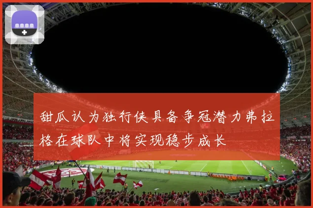 甜瓜认为独行侠具备争冠潜力弗拉格在球队中将实现稳步成长