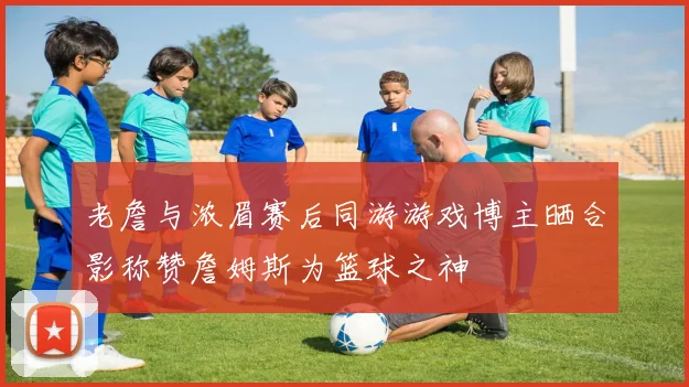 老詹与浓眉赛后同游游戏博主晒合影称赞詹姆斯为篮球之神