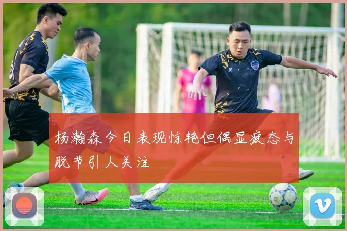 杨瀚森今日表现惊艳但偶显疲态与脱节引人关注
