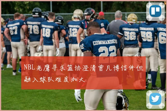 NBL老鹰寻求篮协澄清曾凡博信件但融入球队难度加大