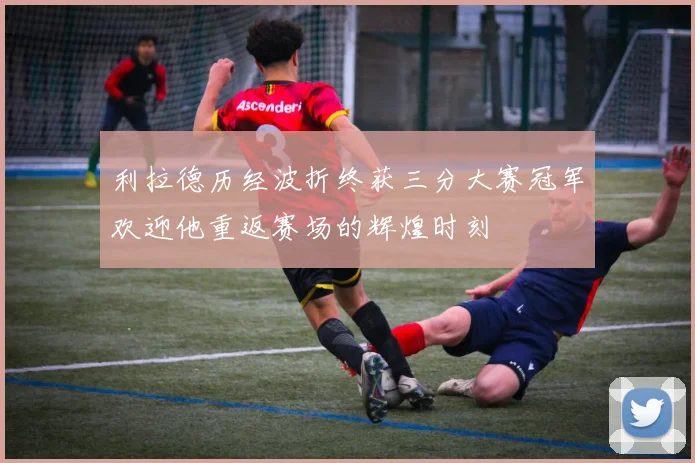 利拉德历经波折终获三分大赛冠军欢迎他重返赛场的辉煌时刻