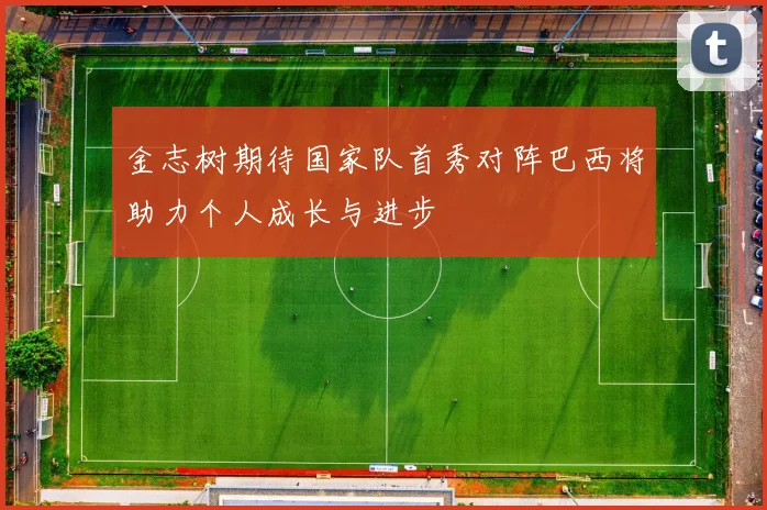 金志树期待国家队首秀对阵巴西将助力个人成长与进步