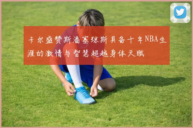 卡尔盛赞斯潘塞琼斯具备十年NBA生涯的激情与智慧超越身体天赋