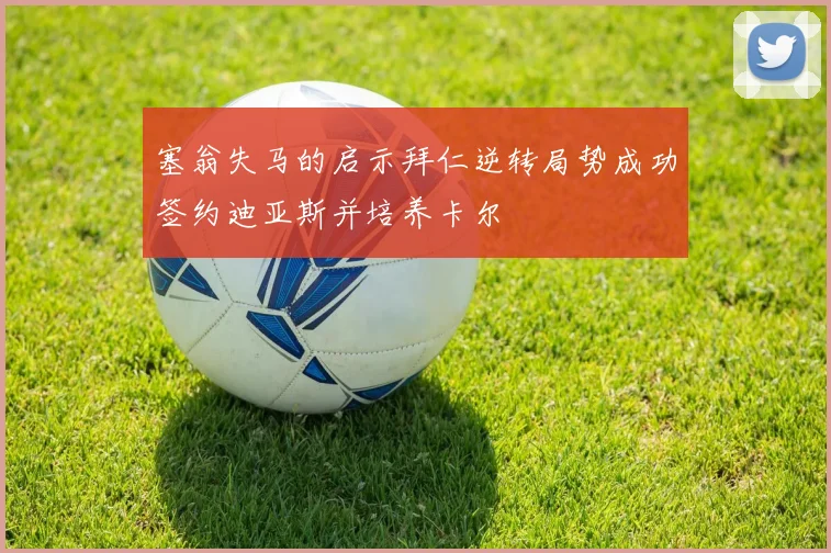塞翁失马的启示拜仁逆转局势成功签约迪亚斯并培养卡尔