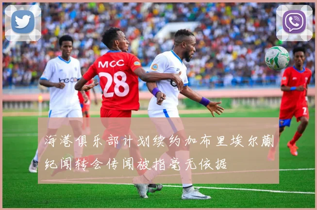 海港俱乐部计划续约加布里埃尔蒯纪闻转会传闻被指毫无依据