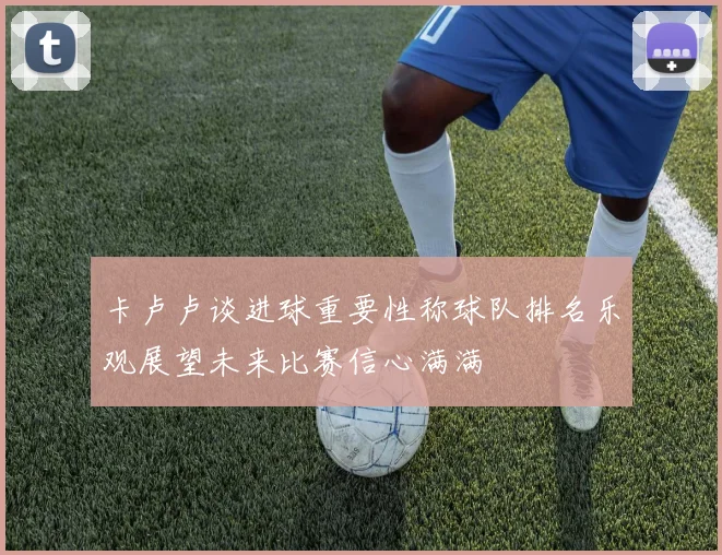 卡卢卢谈进球重要性称球队排名乐观展望未来比赛信心满满
