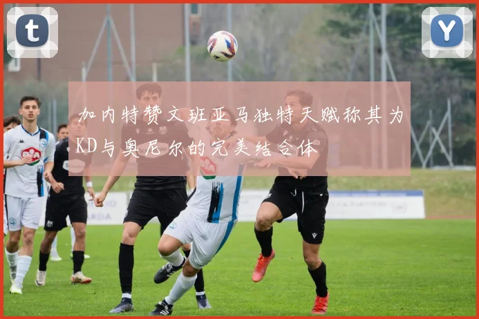 加内特赞文班亚马独特天赋称其为KD与奥尼尔的完美结合体