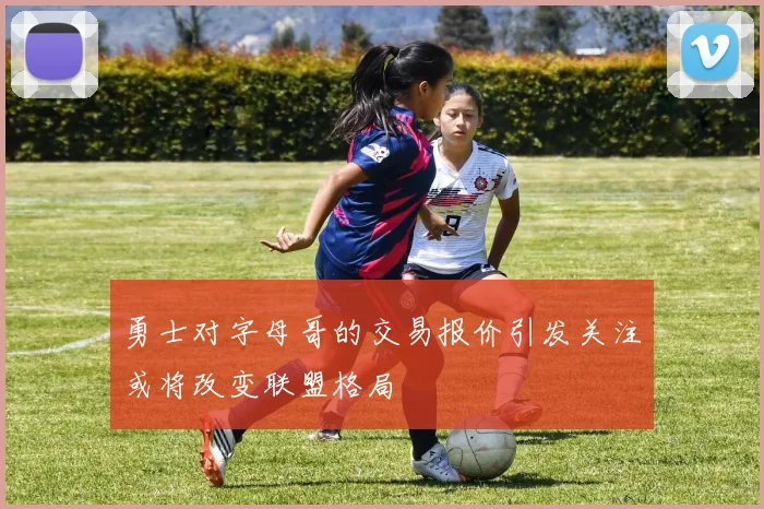 勇士对字母哥的交易报价引发关注或将改变联盟格局