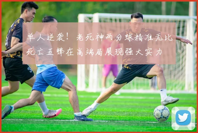 单人逆袭！老死神两分球精准无比死亡五锋在高端局展现强大实力