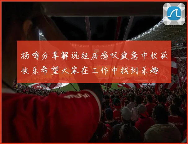 杨鸣分享解说经历感叹疲惫中收获快乐希望大家在工作中找到乐趣