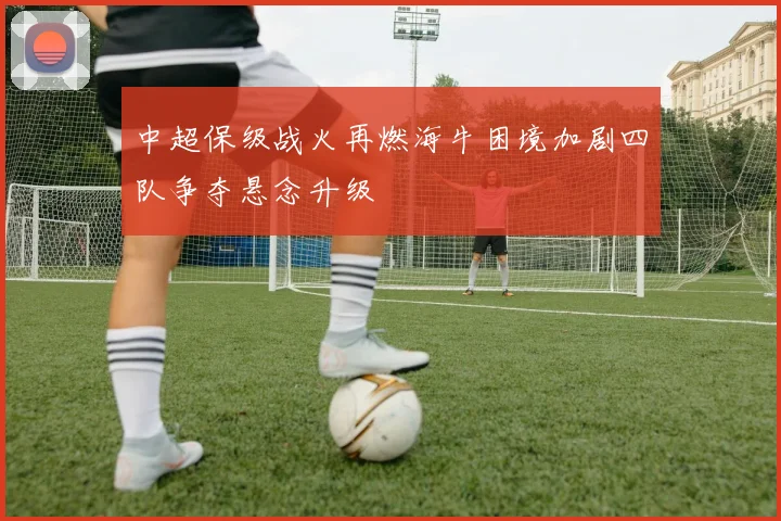 中超保级战火再燃海牛困境加剧四队争夺悬念升级