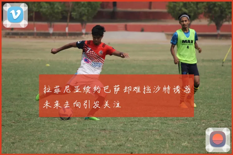 拉菲尼亚续约巴萨却难挡沙特诱惑未来去向引发关注