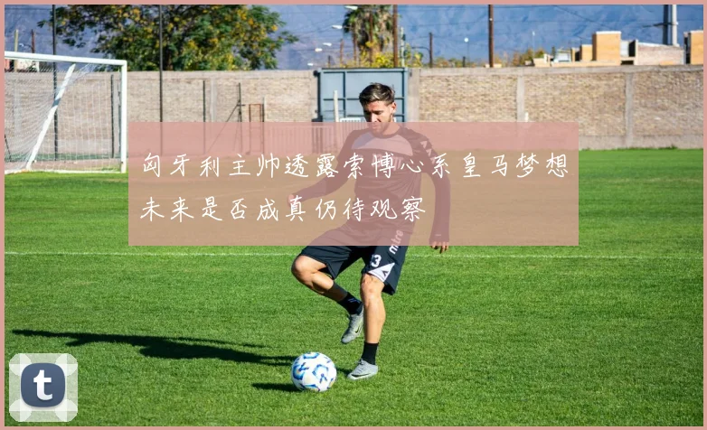 匈牙利主帅透露索博心系皇马梦想未来是否成真仍待观察