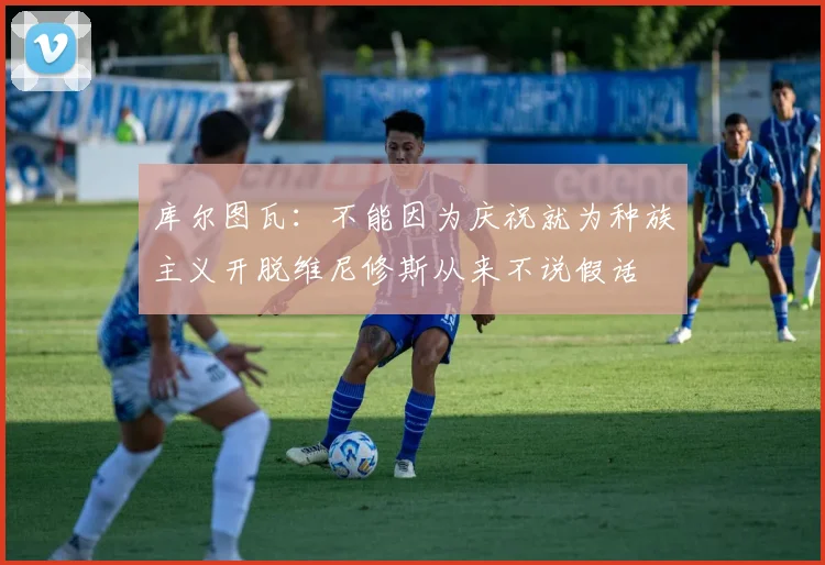 库尔图瓦：不能因为庆祝就为种族主义开脱维尼修斯从来不说假话