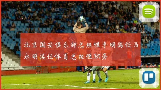 北京国安俱乐部总经理李明离任马永明接任体育总经理职务