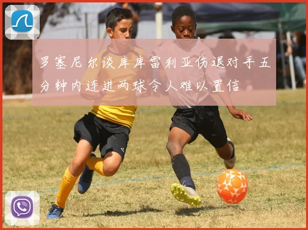 罗塞尼尔谈库库雷利亚伤退对手五分钟内连进两球令人难以置信