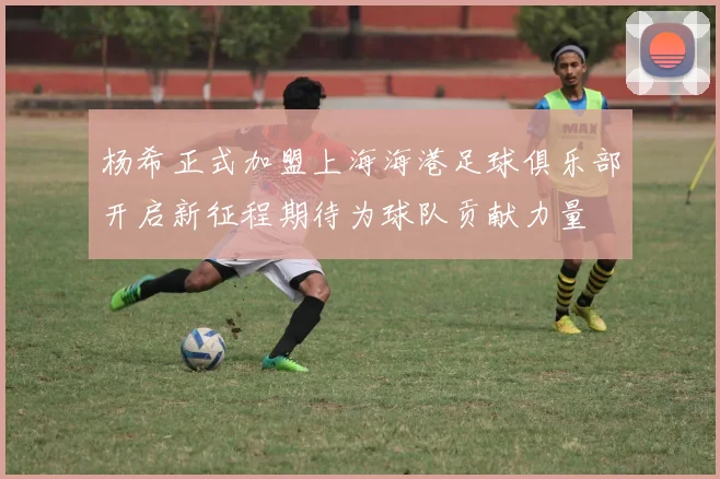 杨希正式加盟上海海港足球俱乐部开启新征程期待为球队贡献力量